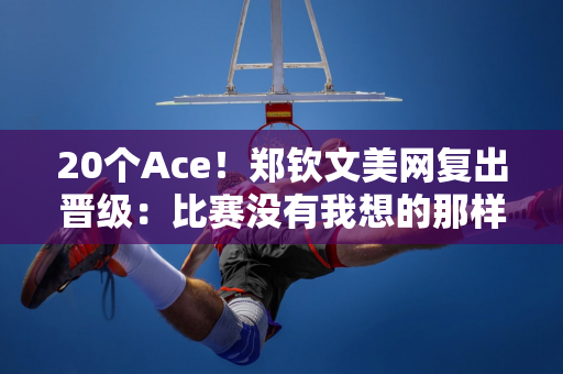 20个Ace！郑钦文美网复出晋级：比赛没有我想的那样 但我战斗到了最后一刻