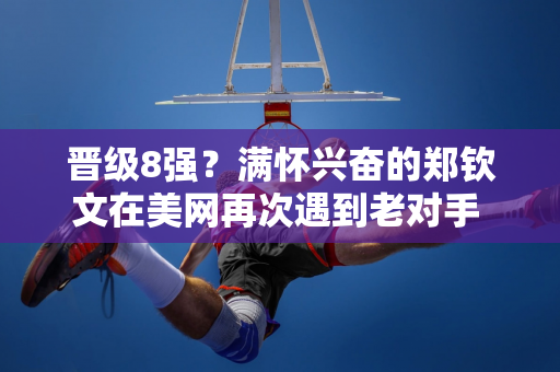 晋级8强？满怀兴奋的郑钦文在美网再次遇到老对手 奥运决赛对手曾让他哭崩溃