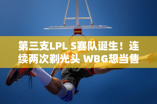 第三支LPL S赛队诞生！连续两次剃光头 WBG想当售票员？