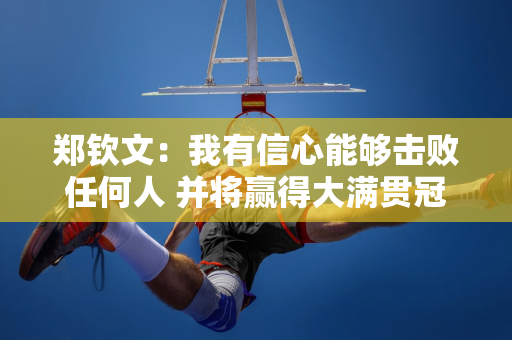 郑钦文：我有信心能够击败任何人 并将赢得大满贯冠军纳入我的下一步计划