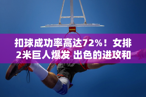 扣球成功率高达72%！女排2米巨人爆发 出色的进攻和拦网盖过了朱婷