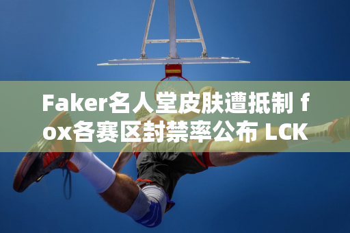 Faker名人堂皮肤遭抵制 fox各赛区封禁率公布 LCK封禁率全球最低