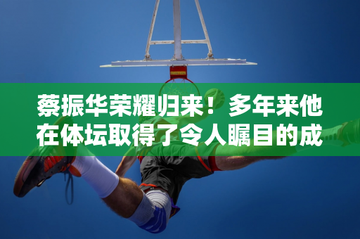 蔡振华荣耀归来！多年来他在体坛取得了令人瞩目的成就 但执掌足协却无能为力