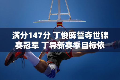 满分147分 丁俊晖誓夺世锦赛冠军 丁导新赛季目标依然坚定