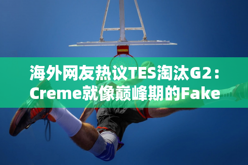 海外网友热议TES淘汰G2：Creme就像巅峰期的Faker！ TES看起来比T1强