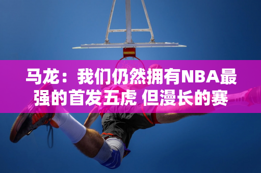 马龙：我们仍然拥有NBA最强的首发五虎 但漫长的赛季让他们太累了