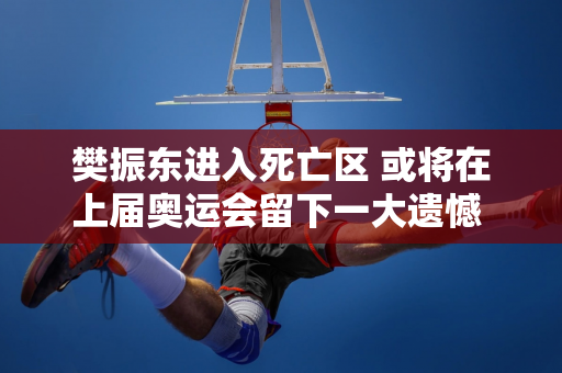 樊振东进入死亡区 或将在上届奥运会留下一大遗憾 男单金牌悬念已定？