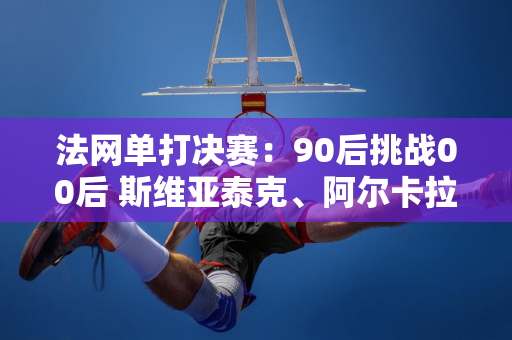 法网单打决赛：90后挑战00后 斯维亚泰克、阿尔卡拉斯各显才华