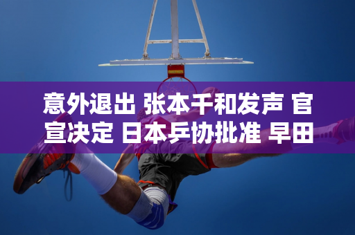 意外退出 张本千和发声 官宣决定 日本乒协批准 早田遗憾