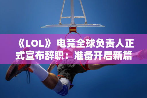 《LOL》 电竞全球负责人正式宣布辞职：准备开启新篇章